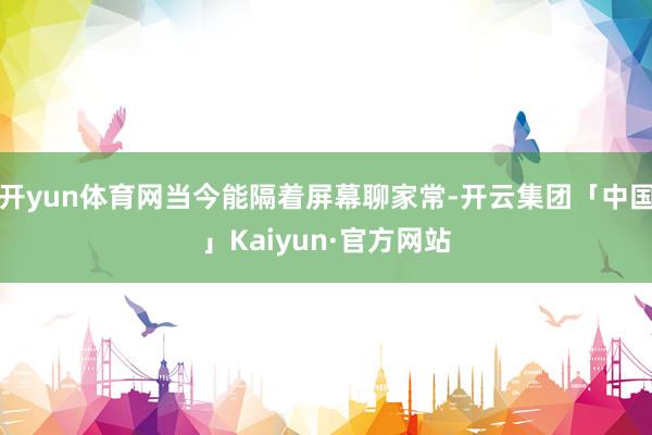 开yun体育网当今能隔着屏幕聊家常-开云集团「中国」Kaiyun·官方网站