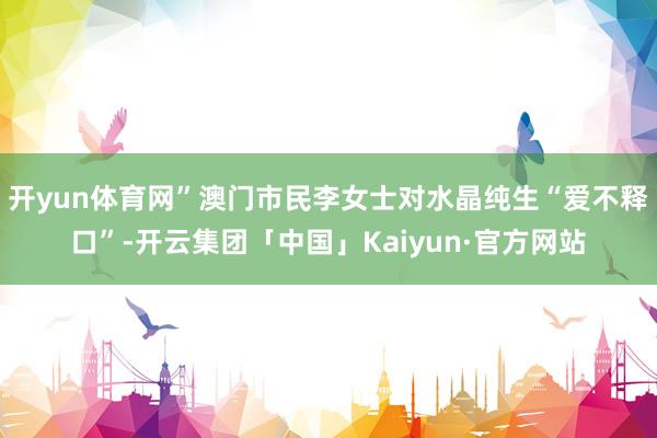 开yun体育网”澳门市民李女士对水晶纯生“爱不释口”-开云集团「中国」Kaiyun·官方网站