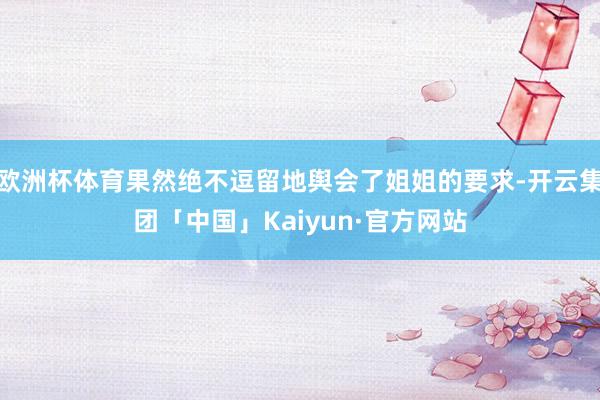 欧洲杯体育果然绝不逗留地舆会了姐姐的要求-开云集团「中国」Kaiyun·官方网站
