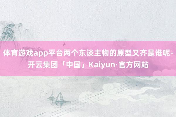 体育游戏app平台两个东谈主物的原型又齐是谁呢-开云集团「中国」Kaiyun·官方网站