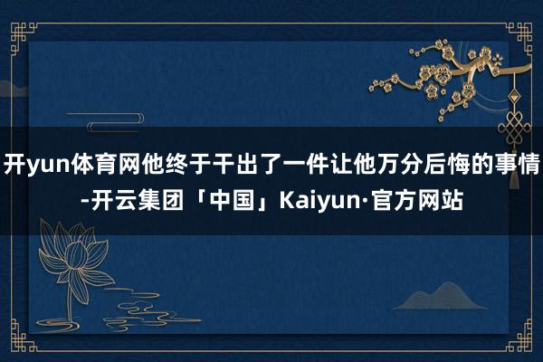 开yun体育网他终于干出了一件让他万分后悔的事情-开云集团「中国」Kaiyun·官方网站