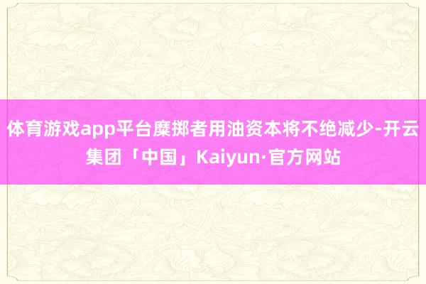 体育游戏app平台糜掷者用油资本将不绝减少-开云集团「中国」Kaiyun·官方网站