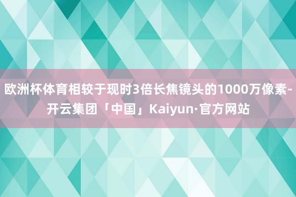 欧洲杯体育相较于现时3倍长焦镜头的1000万像素-开云集团「中国」Kaiyun·官方网站