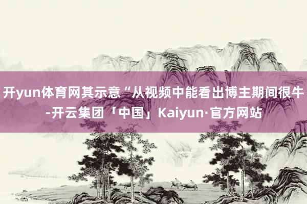 开yun体育网其示意“从视频中能看出博主期间很牛-开云集团「中国」Kaiyun·官方网站
