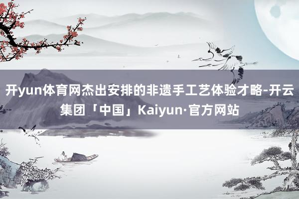 开yun体育网杰出安排的非遗手工艺体验才略-开云集团「中国」Kaiyun·官方网站