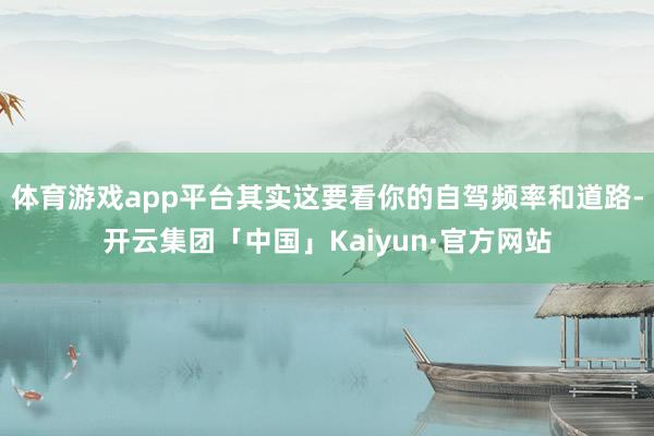 体育游戏app平台其实这要看你的自驾频率和道路-开云集团「中国」Kaiyun·官方网站