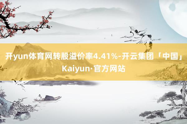 开yun体育网转股溢价率4.41%-开云集团「中国」Kaiyun·官方网站