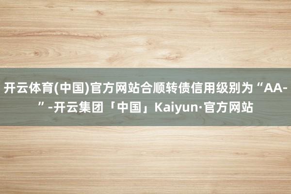 开云体育(中国)官方网站合顺转债信用级别为“AA-”-开云集团「中国」Kaiyun·官方网站
