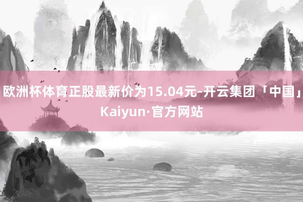 欧洲杯体育正股最新价为15.04元-开云集团「中国」Kaiyun·官方网站