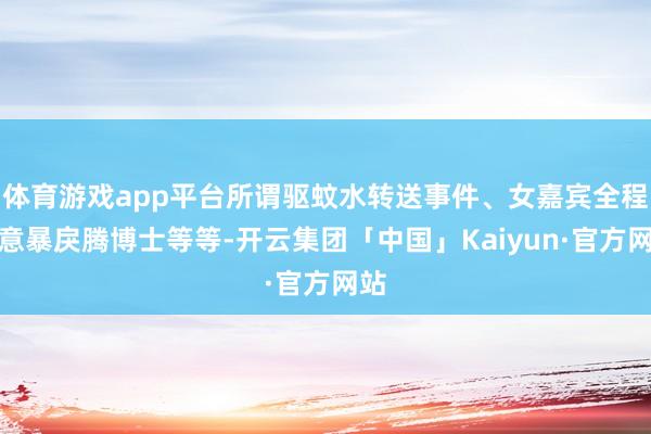 体育游戏app平台所谓驱蚊水转送事件、女嘉宾全程刻意暴戾腾博士等等-开云集团「中国」Kaiyun·官方网站