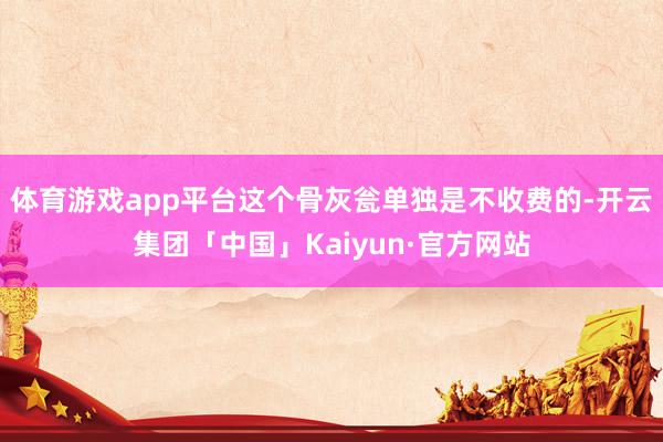 体育游戏app平台这个骨灰瓮单独是不收费的-开云集团「中国」Kaiyun·官方网站