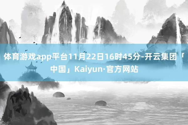体育游戏app平台11月22日16时45分-开云集团「中国」Kaiyun·官方网站