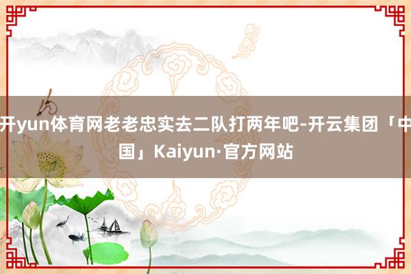 开yun体育网老老忠实去二队打两年吧-开云集团「中国」Kaiyun·官方网站