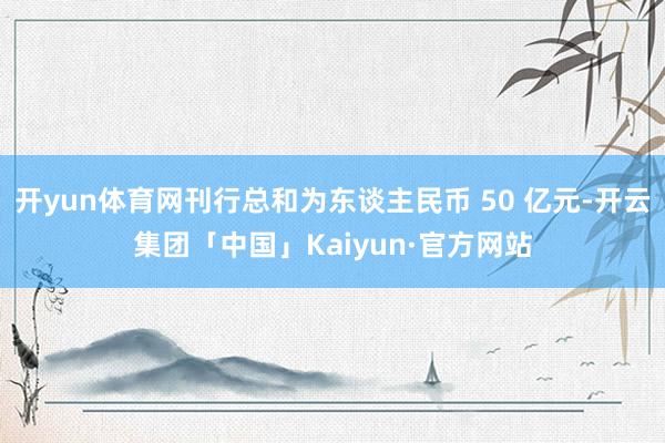 开yun体育网刊行总和为东谈主民币 50 亿元-开云集团「中国」Kaiyun·官方网站