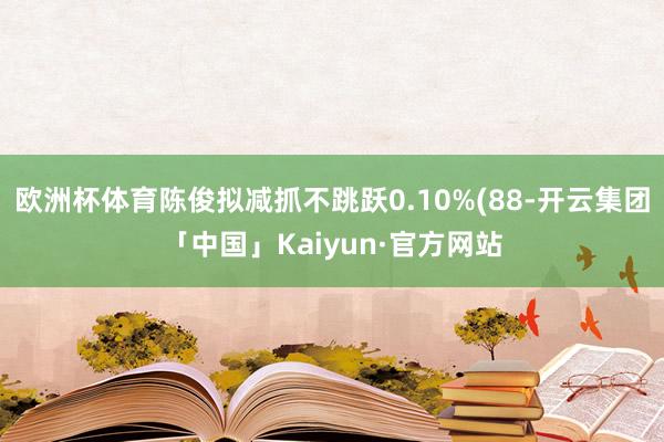 欧洲杯体育陈俊拟减抓不跳跃0.10%(88-开云集团「中国」Kaiyun·官方网站