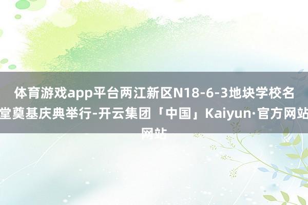 体育游戏app平台两江新区N18-6-3地块学校名堂奠基庆典举行-开云集团「中国」Kaiyun·官方网站
