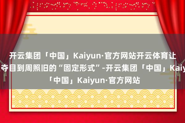 开云集团「中国」Kaiyun·官方网站开云体育让好多东说念主夺目到周照旧的“固定形式”-开云集团「中国」Kaiyun·官方网站