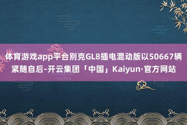 体育游戏app平台别克GL8插电混动版以50667辆紧随自后-开云集团「中国」Kaiyun·官方网站