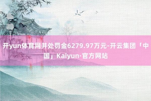 开yun体育网并处罚金6279.97万元-开云集团「中国」Kaiyun·官方网站
