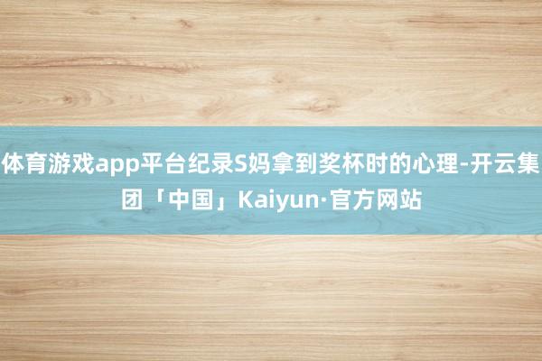 体育游戏app平台纪录S妈拿到奖杯时的心理-开云集团「中国」Kaiyun·官方网站