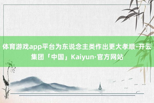 体育游戏app平台为东说念主类作出更大孝顺-开云集团「中国」Kaiyun·官方网站
