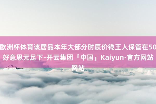 欧洲杯体育该居品本年大部分时辰价钱王人保管在50好意思元足下-开云集团「中国」Kaiyun·官方网站