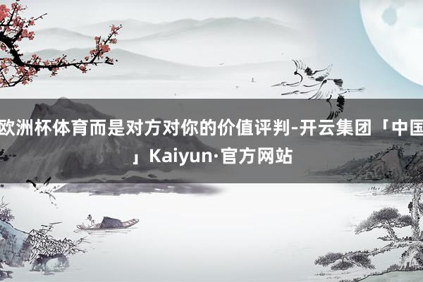 欧洲杯体育而是对方对你的价值评判-开云集团「中国」Kaiyun·官方网站