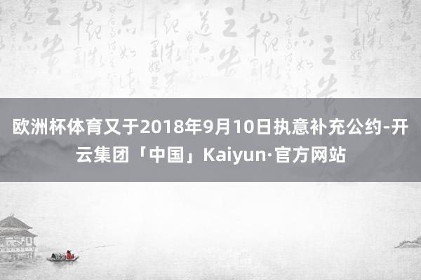 欧洲杯体育又于2018年9月10日执意补充公约-开云集团「中国」Kaiyun·官方网站