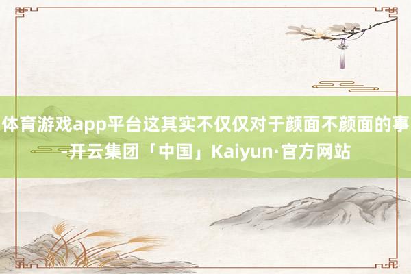 体育游戏app平台这其实不仅仅对于颜面不颜面的事-开云集团「中国」Kaiyun·官方网站