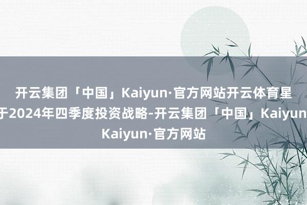 开云集团「中国」Kaiyun·官方网站开云体育　　星河证券关于2024年四季度投资战略-开云集团「中国」Kaiyun·官方网站