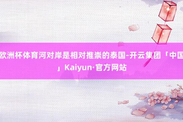 欧洲杯体育河对岸是相对推崇的泰国-开云集团「中国」Kaiyun·官方网站