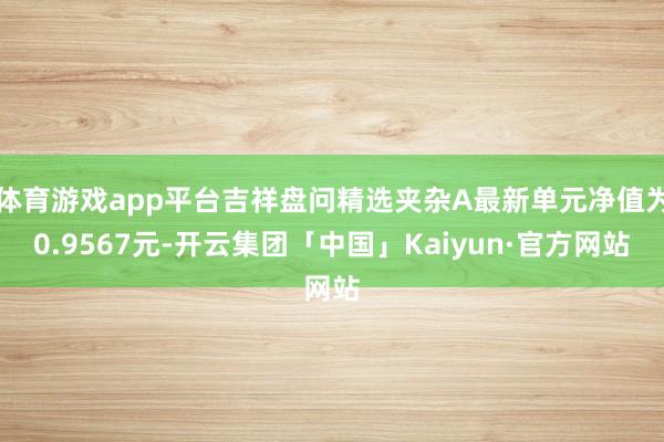 体育游戏app平台吉祥盘问精选夹杂A最新单元净值为0.9567元-开云集团「中国」Kaiyun·官方网站
