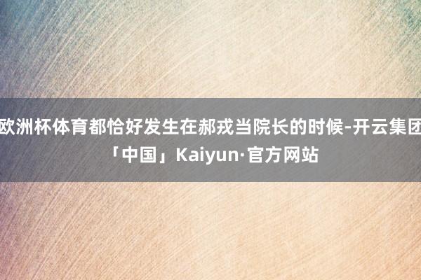 欧洲杯体育都恰好发生在郝戎当院长的时候-开云集团「中国」Kaiyun·官方网站