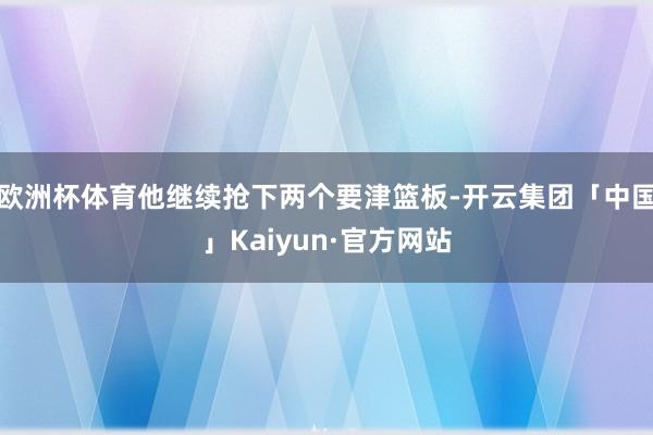欧洲杯体育他继续抢下两个要津篮板-开云集团「中国」Kaiyun·官方网站