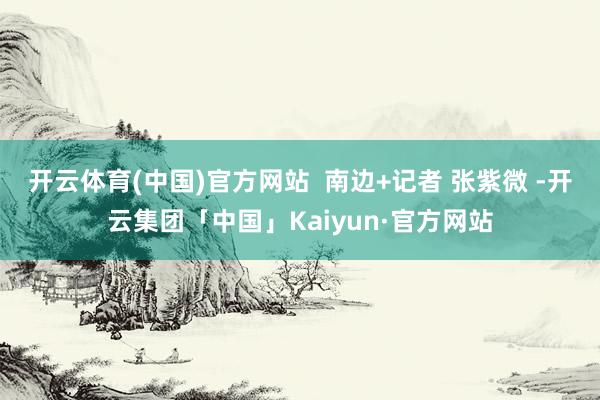 开云体育(中国)官方网站  南边+记者 张紫微 -开云集团「中国」Kaiyun·官方网站
