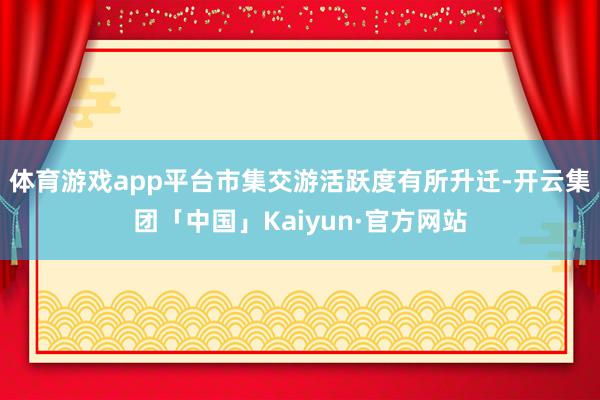 体育游戏app平台市集交游活跃度有所升迁-开云集团「中国」Kaiyun·官方网站