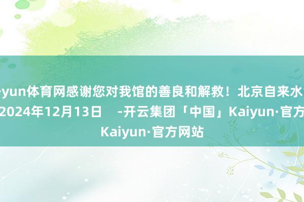 开yun体育网感谢您对我馆的善良和解救！北京自来水博物馆2024年12月13日    -开云集团「中国」Kaiyun·官方网站