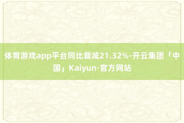 体育游戏app平台同比裁减21.32%-开云集团「中国」Kaiyun·官方网站