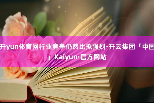 开yun体育网行业竞争仍然比拟强烈-开云集团「中国」Kaiyun·官方网站