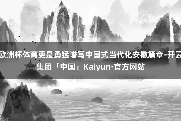欧洲杯体育更是勇猛谱写中国式当代化安徽篇章-开云集团「中国」Kaiyun·官方网站