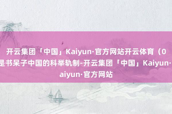 开云集团「中国」Kaiyun·官方网站开云体育（01）我不是书呆子中国的科举轨制-开云集团「中国」Kaiyun·官方网站