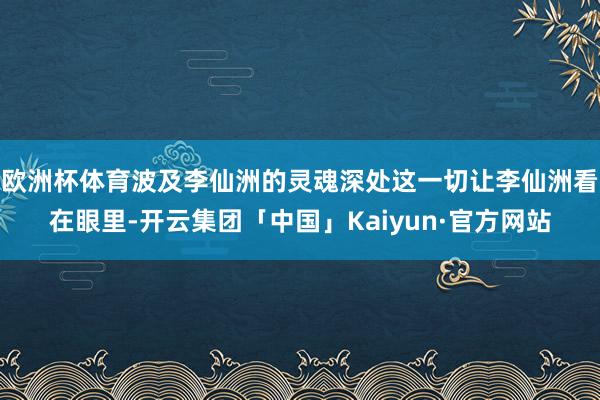 欧洲杯体育波及李仙洲的灵魂深处这一切让李仙洲看在眼里-开云集团「中国」Kaiyun·官方网站