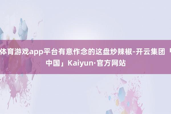 体育游戏app平台有意作念的这盘炒辣椒-开云集团「中国」Kaiyun·官方网站