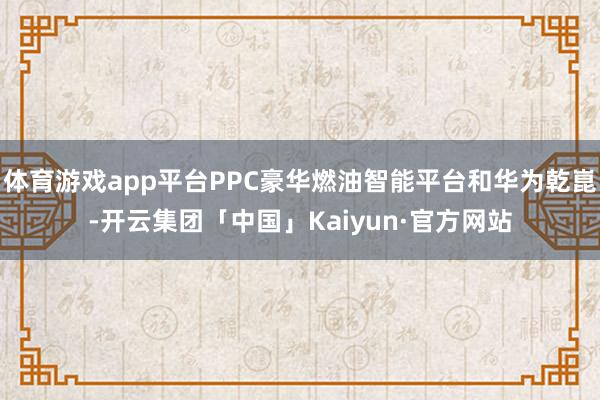 体育游戏app平台PPC豪华燃油智能平台和华为乾崑-开云集团「中国」Kaiyun·官方网站