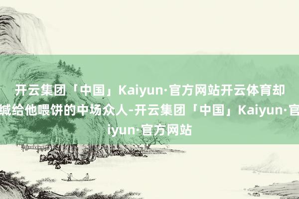 开云集团「中国」Kaiyun·官方网站开云体育却金人三缄给他喂饼的中场众人-开云集团「中国」Kaiyun·官方网站