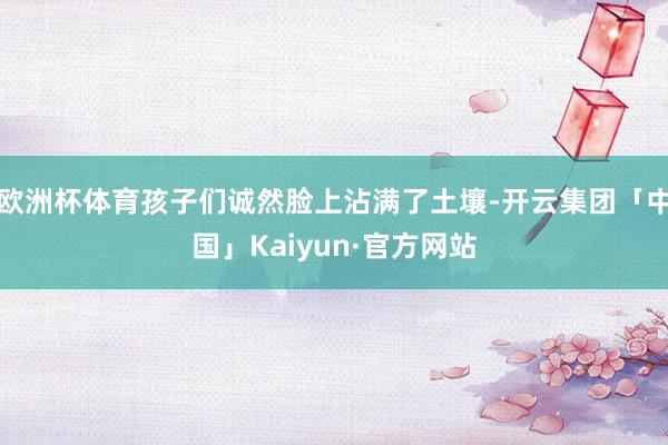 欧洲杯体育孩子们诚然脸上沾满了土壤-开云集团「中国」Kaiyun·官方网站