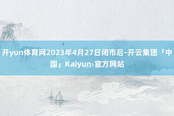 开yun体育网2023年4月27日闭市后-开云集团「中国」Kaiyun·官方网站