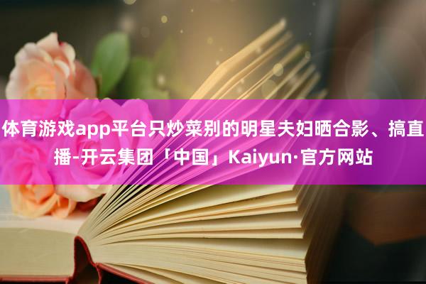 体育游戏app平台只炒菜别的明星夫妇晒合影、搞直播-开云集团「中国」Kaiyun·官方网站
