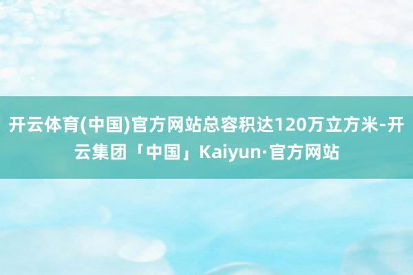 开云体育(中国)官方网站总容积达120万立方米-开云集团「中国」Kaiyun·官方网站