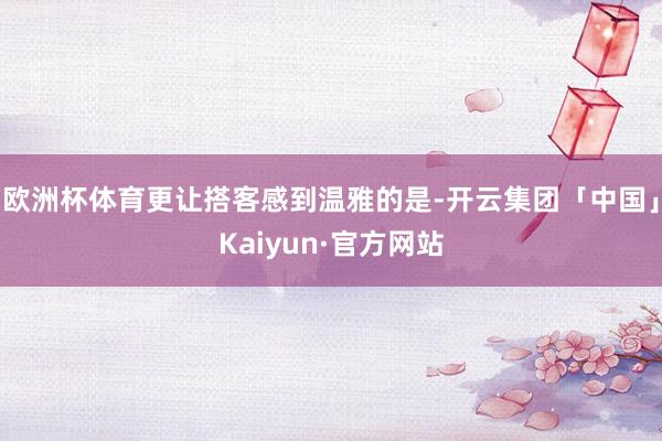欧洲杯体育更让搭客感到温雅的是-开云集团「中国」Kaiyun·官方网站